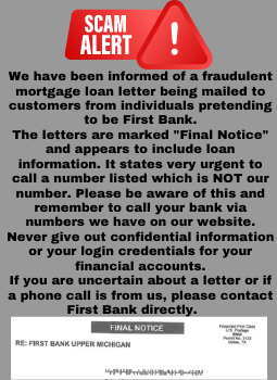 Scam Alert graphic, we have been informed of a fraudulent mortgage loan letter being mailed to customers from individuals pretending to be first bank. The letters are marked final notice and appers to include loan information. If you are uncertain about a letter please call First Bank directly for verification.